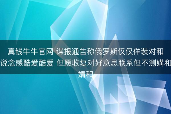 真钱牛牛官网 谍报通告称俄罗斯仅仅佯装对和说念感酷爱酷爱 但愿收复对好意思联系但不测媾和