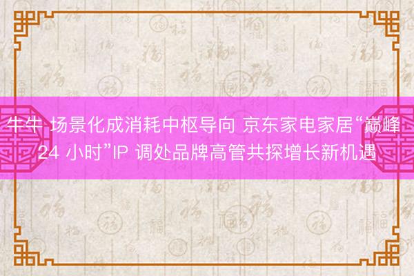 牛牛 场景化成消耗中枢导向 京东家电家居“巅峰 24 小时”IP 调处品牌高管共探增长新机遇