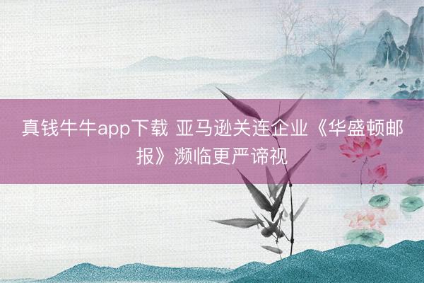 真钱牛牛app下载 亚马逊关连企业《华盛顿邮报》濒临更严谛视
