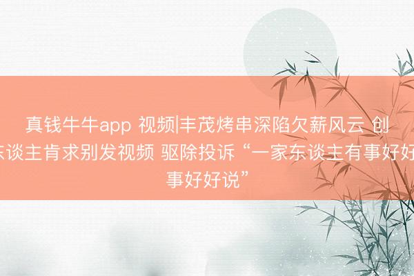 真钱牛牛app 视频|丰茂烤串深陷欠薪风云 创举东谈主肯求别发视频 驱除投诉 “一家东谈主有事好好说”