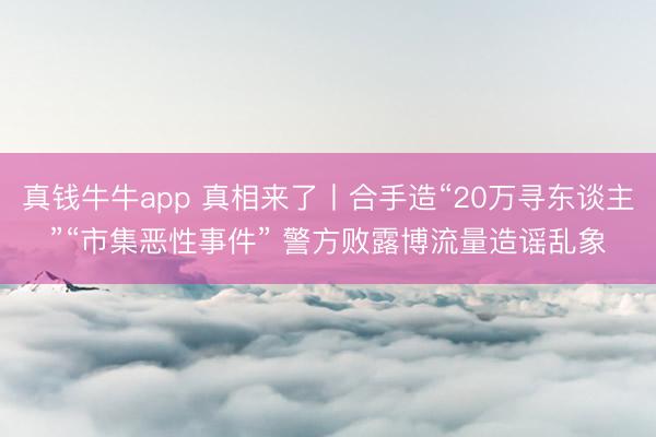 真钱牛牛app 真相来了丨合手造“20万寻东谈主”“市集恶性事件” 警方败露博流量造谣乱象