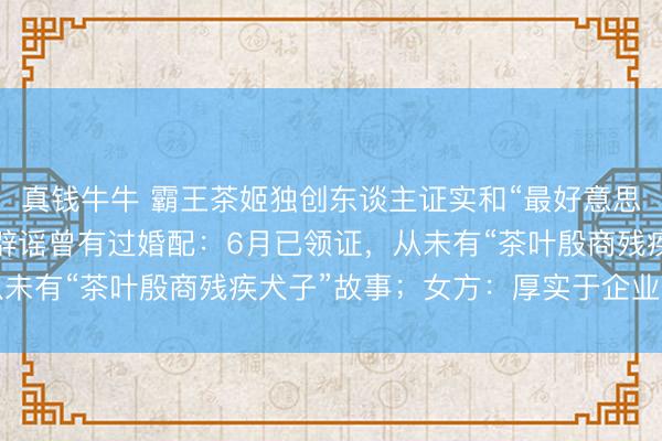 真钱牛牛 霸王茶姬独创东谈主证实和“最好意思光二代”高海纯成亲，辟谣曾有过婚配：6月已领证，从未有“茶叶殷商残疾犬子”故事；女方：厚实于企业家手脚