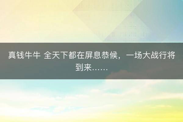 真钱牛牛 全天下都在屏息恭候，一场大战行将到来……