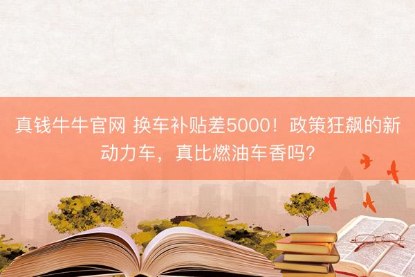 真钱牛牛官网 换车补贴差5000！政策狂飙的新动力车，真比燃油车香吗？