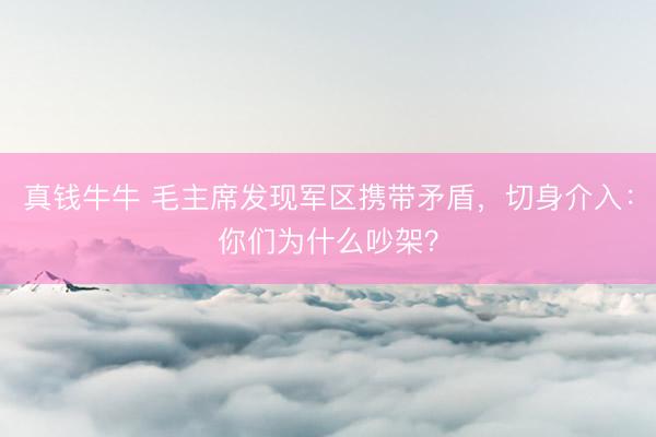 真钱牛牛 毛主席发现军区携带矛盾，切身介入：你们为什么吵架？