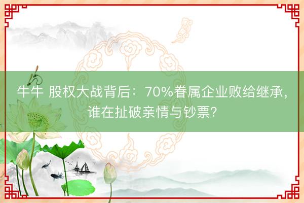牛牛 股权大战背后：70%眷属企业败给继承，谁在扯破亲情与钞票？