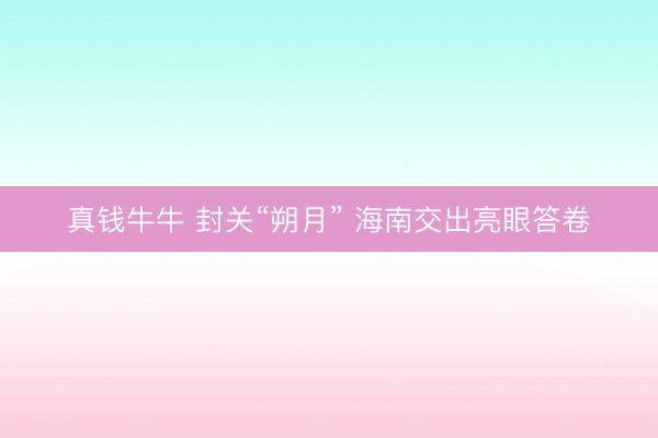 真钱牛牛 封关“朔月” 海南交出亮眼答卷
