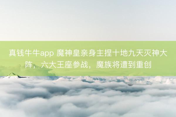 真钱牛牛app 魔神皇亲身主捏十地九天灭神大阵，六大王座参战，魔族将遭到重创