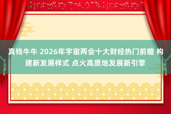 真钱牛牛 2026年宇宙两会十大财经热门前瞻 构建新发展样式 点火高质地发展新引擎