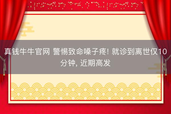 真钱牛牛官网 警惕致命嗓子疼! 就诊到离世仅10分钟， 近期高发