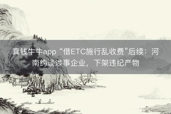 真钱牛牛app “借ETC施行乱收费”后续：河南约谈涉事企业，下架违纪产物