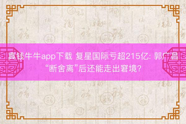 真钱牛牛app下载 复星国际亏超215亿: 郭广昌“断舍离”后还能走出窘境?