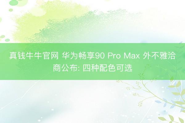 真钱牛牛官网 华为畅享90 Pro Max 外不雅洽商公布: 四种配色可选