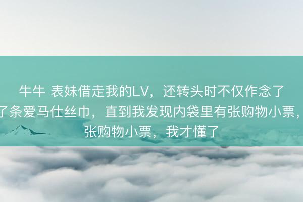 牛牛 表妹借走我的LV，还转头时不仅作念了清洁还送了条爱马仕丝巾，直到我发现内袋里有张购物小票，我才懂了