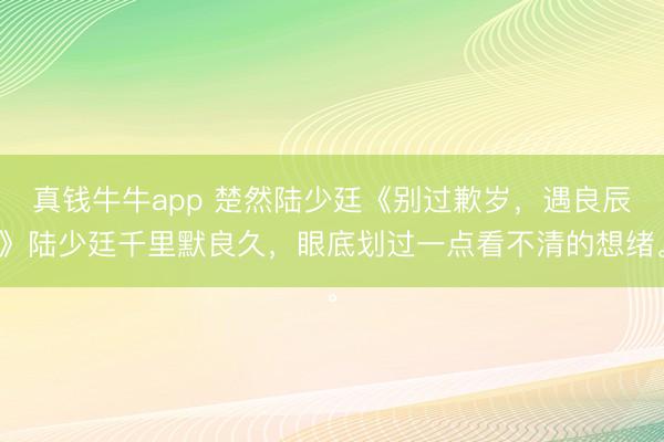 真钱牛牛app 楚然陆少廷《别过歉岁，遇良辰》陆少廷千里默良久，眼底划过一点看不清的想绪。