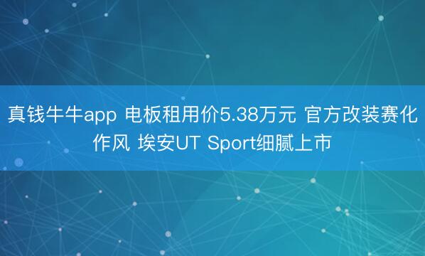 真钱牛牛app 电板租用价5.38万元 官方改装赛化作风 埃安UT Sport细腻上市