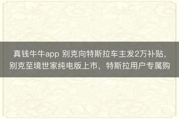 真钱牛牛app 别克向特斯拉车主发2万补贴，别克至境世家纯电版上市，特斯拉用户专属购