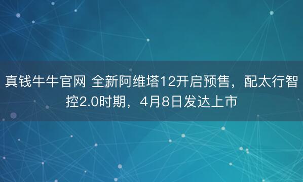 真钱牛牛官网 全新阿维塔12开启预售，配太行智控2.0时期，4月8日发达上市