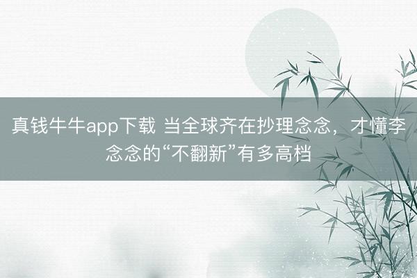 真钱牛牛app下载 当全球齐在抄理念念，才懂李念念的“不翻新”有多高档