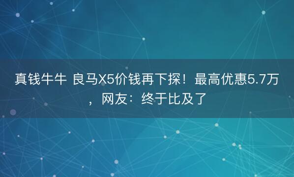 真钱牛牛 良马X5价钱再下探！最高优惠5.7万，网友：终于比及了