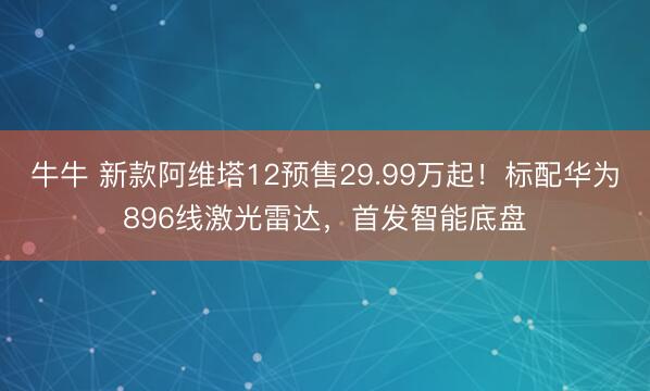 牛牛 新款阿维塔12预售29.99万起！标配华为896线激光雷达，首发智能底盘