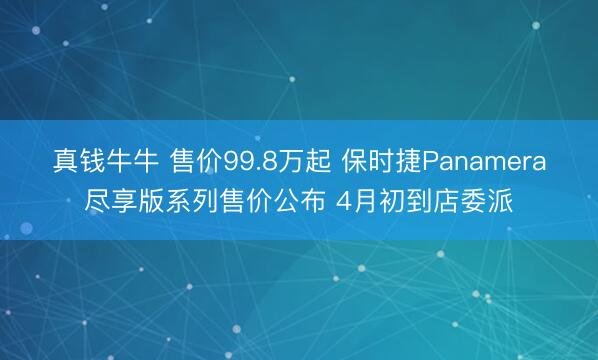 真钱牛牛 售价99.8万起 保时捷Panamera尽享版系列售价公布 4月初到店委派