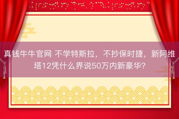 真钱牛牛官网 不学特斯拉，不抄保时捷，新阿维塔12凭什么界说50万内新豪华？