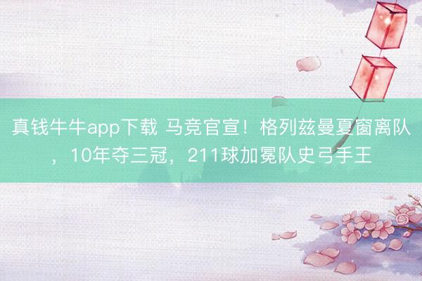 真钱牛牛app下载 马竞官宣！格列兹曼夏窗离队，10年夺三冠，211球加冕队史弓手王