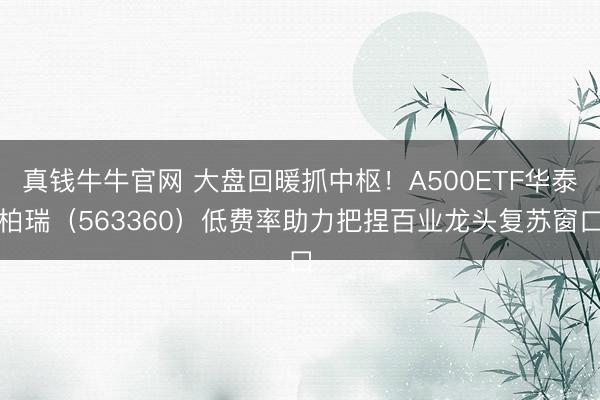 真钱牛牛官网 大盘回暖抓中枢！A500ETF华泰柏瑞（563360）低费率助力把捏百业龙头复苏窗口