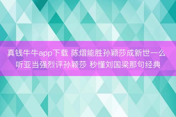 真钱牛牛app下载 陈熠能胜孙颖莎成新世一么 听亚当强烈评孙颖莎 秒懂刘国梁那句经典