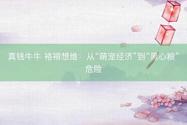 真钱牛牛 袼褙想维：从“萌宠经济”到“黑心粮”危险