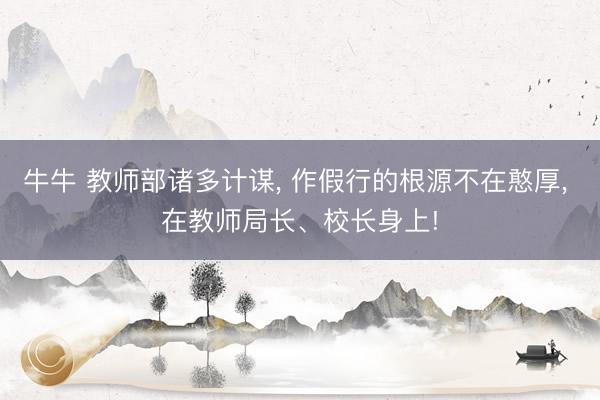 牛牛 教师部诸多计谋, 作假行的根源不在憨厚, 在教师局长、校长身上!