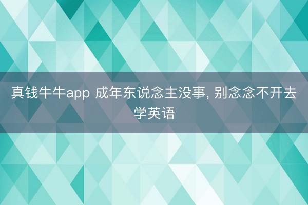 真钱牛牛app 成年东说念主没事, 别念念不开去学英语