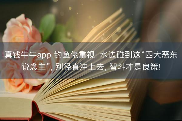 真钱牛牛app 钓鱼佬重视: 水边碰到这“四大恶东说念主”, 别径直冲上去, 智斗才是良策!