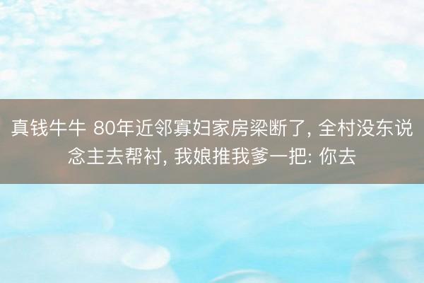 真钱牛牛 80年近邻寡妇家房梁断了, 全村没东说念主去帮衬, 我娘推我爹一把: 你去