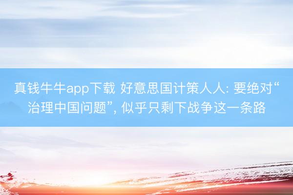 真钱牛牛app下载 好意思国计策人人: 要绝对“治理中国问题”， 似乎只剩下战争这一条路
