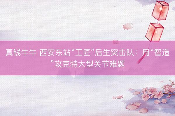 真钱牛牛 西安东站“工匠”后生突击队：用“智造”攻克特大型关节难题