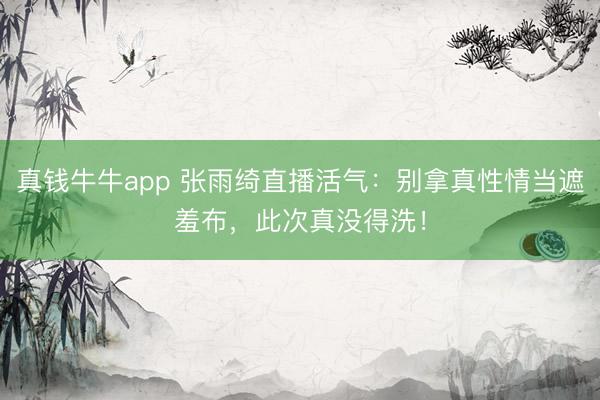 真钱牛牛app 张雨绮直播活气:别拿真性情当遮羞布,此次真没得洗!