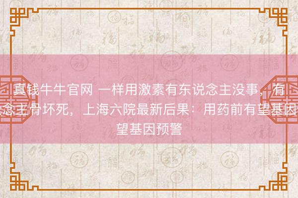 真钱牛牛官网 一样用激素有东说念主没事,有东说念主骨坏死,上海六院最新后果:用药前有望基因预警