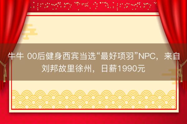牛牛 00后健身西宾当选“最好项羽”NPC，来自刘邦故里徐州，日薪1990元