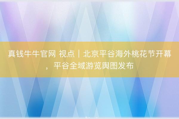 真钱牛牛官网 视点｜北京平谷海外桃花节开幕，平谷全域游览舆图发布