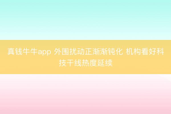 真钱牛牛app 外围扰动正渐渐钝化 机构看好科技干线热度延续