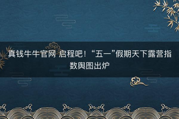 真钱牛牛官网 启程吧！“五一”假期天下露营指数舆图出炉