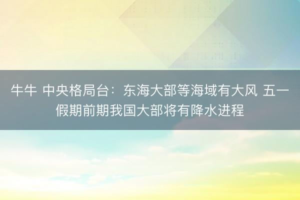 牛牛 中央格局台：东海大部等海域有大风 五一假期前期我国大部将有降水进程
