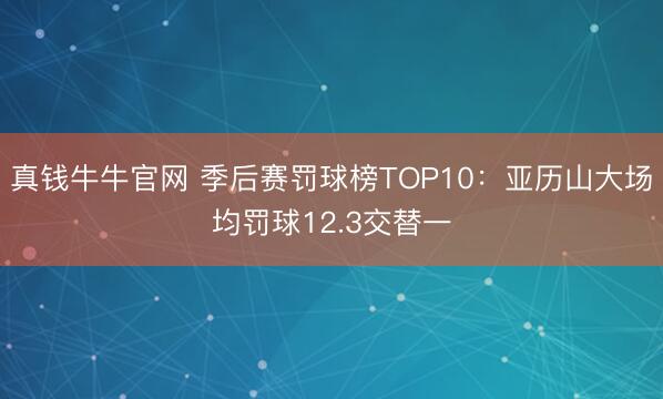 真钱牛牛官网 季后赛罚球榜TOP10：亚历山大场均罚球12.3交替一