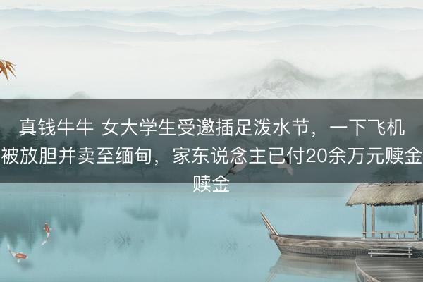 真钱牛牛 女大学生受邀插足泼水节，一下飞机被放胆并卖至缅甸，家东说念主已付20余万元赎金