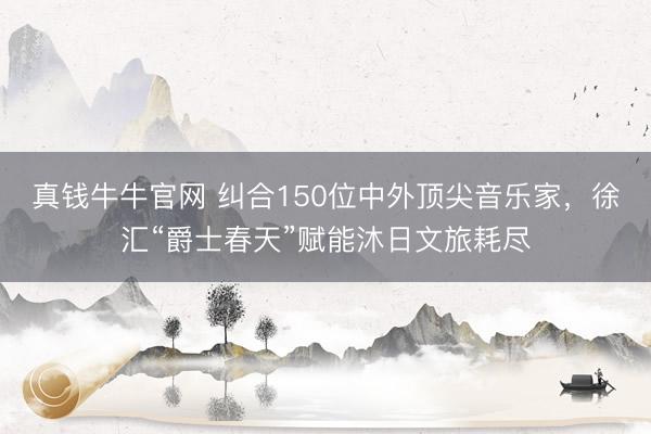 真钱牛牛官网 纠合150位中外顶尖音乐家，徐汇“爵士春天”赋能沐日文旅耗尽