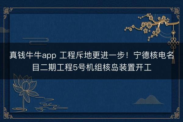 真钱牛牛app 工程斥地更进一步！宁德核电名目二期工程5号机组核岛装置开工