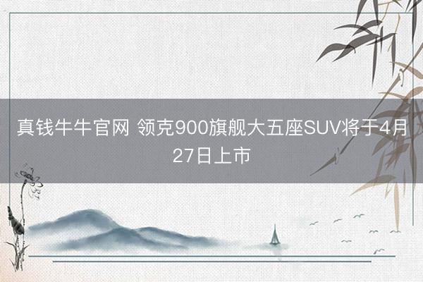 真钱牛牛官网 领克900旗舰大五座SUV将于4月27日上市