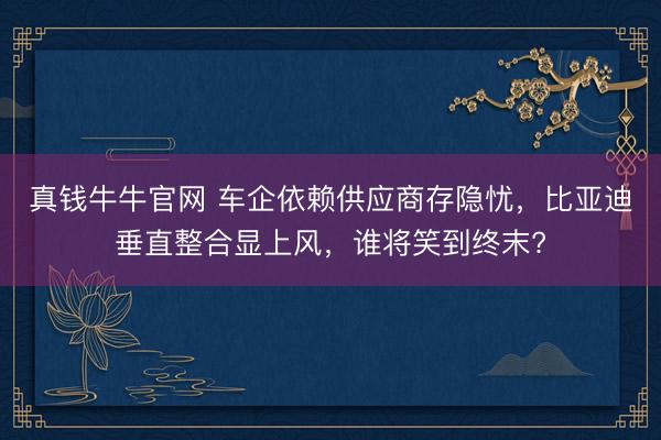 真钱牛牛官网 车企依赖供应商存隐忧，比亚迪垂直整合显上风，谁将笑到终末?